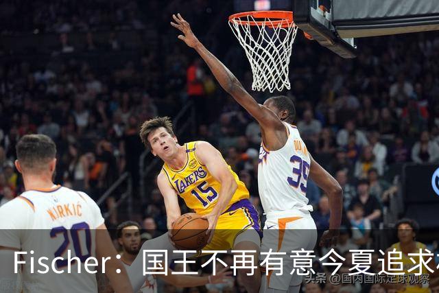 Fischer：国王不再有意今夏追求杜伦 活塞无意进行签换